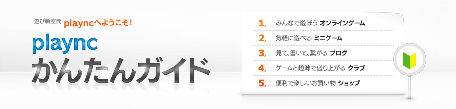 遊び新空間 playncへようこそ！「playncかんたんガイド」1.みんなで遊ぼうオンラインゲーム 2.気軽に遊べるミニゲーム 3.見て、書いて、繋がるブログ 4.ゲームと趣味で盛り上がるクラブ 5.便利で楽しいお買い物ショップ
