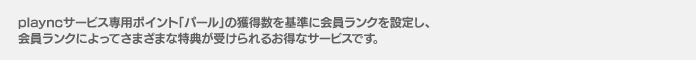 playncサービス専用ポイント「パール」の獲得数を基準に会員ランクを設定し、
		会員ランクによってさまざまな特典が受けられるお得なサービスです。